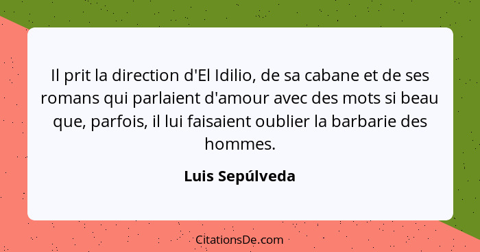 Il prit la direction d'El Idilio, de sa cabane et de ses romans qui parlaient d'amour avec des mots si beau que, parfois, il lui fais... - Luis Sepúlveda