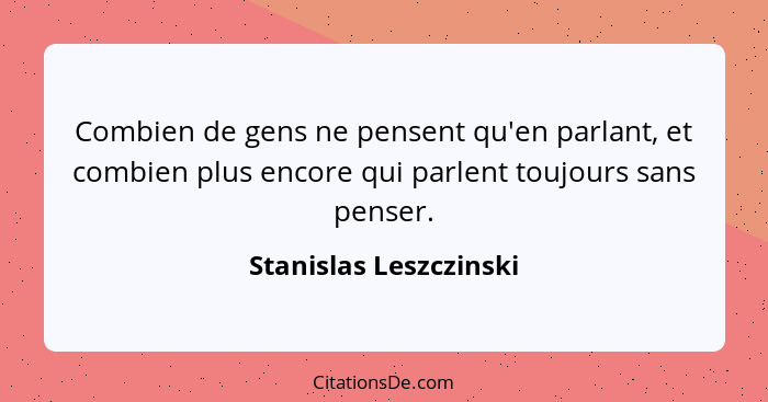 Combien de gens ne pensent qu'en parlant, et combien plus encore qui parlent toujours sans penser.... - Stanislas Leszczinski