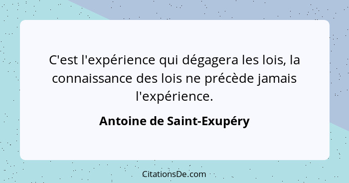C'est l'expérience qui dégagera les lois, la connaissance des lois ne précède jamais l'expérience.... - Antoine de Saint-Exupéry