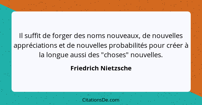 Il suffit de forger des noms nouveaux, de nouvelles appréciations et de nouvelles probabilités pour créer à la longue aussi des... - Friedrich Nietzsche