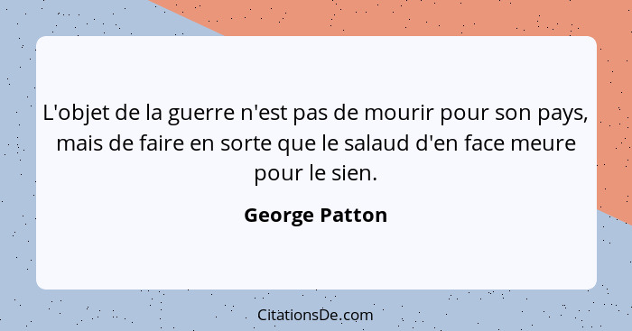 L'objet de la guerre n'est pas de mourir pour son pays, mais de faire en sorte que le salaud d'en face meure pour le sien.... - George Patton