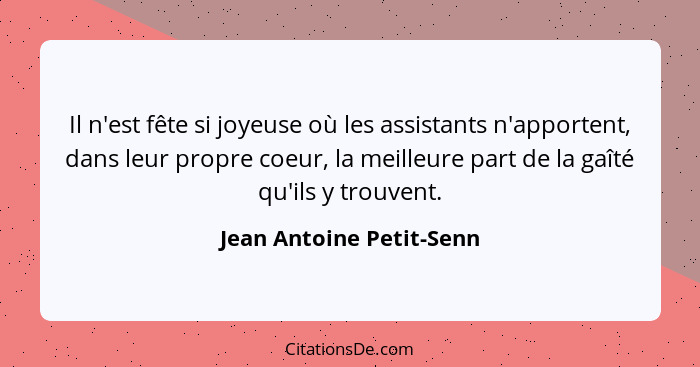 Il n'est fête si joyeuse où les assistants n'apportent, dans leur propre coeur, la meilleure part de la gaîté qu'ils y trouv... - Jean Antoine Petit-Senn