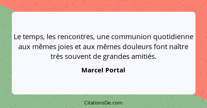 Le temps, les rencontres, une communion quotidienne aux mêmes joies et aux mêmes douleurs font naître très souvent de grandes amitiés.... - Marcel Portal