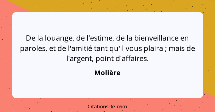 De la louange, de l'estime, de la bienveillance en paroles, et de l'amitié tant qu'il vous plaira ; mais de l'argent, point d'affaires.... - Molière