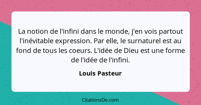 La notion de l'infini dans le monde, j'en vois partout l'inévitable expression. Par elle, le surnaturel est au fond de tous les coeurs... - Louis Pasteur