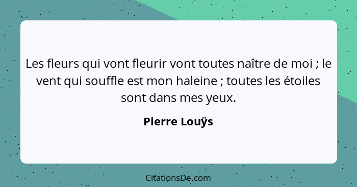 Les fleurs qui vont fleurir vont toutes naître de moi ; le vent qui souffle est mon haleine ; toutes les étoiles sont dans me... - Pierre Louÿs