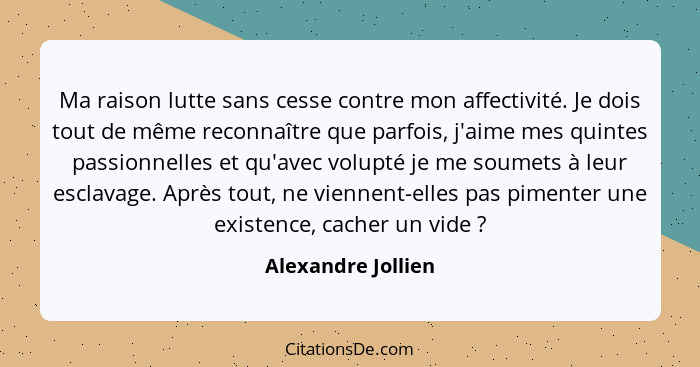 Ma raison lutte sans cesse contre mon affectivité. Je dois tout de même reconnaître que parfois, j'aime mes quintes passionnelles... - Alexandre Jollien