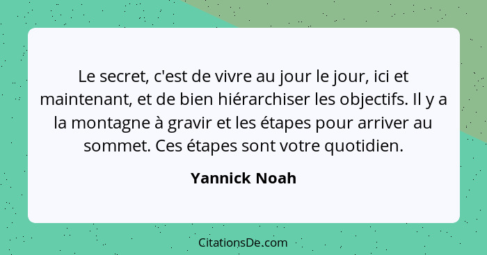 Le secret, c'est de vivre au jour le jour, ici et maintenant, et de bien hiérarchiser les objectifs. Il y a la montagne à gravir et les... - Yannick Noah