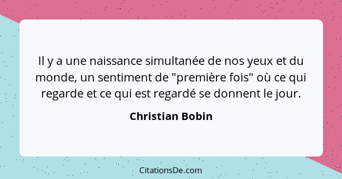 Il y a une naissance simultanée de nos yeux et du monde, un sentiment de "première fois" où ce qui regarde et ce qui est regardé se... - Christian Bobin