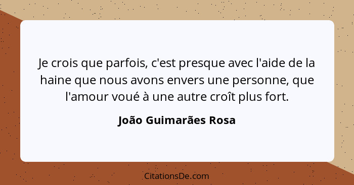 Je crois que parfois, c'est presque avec l'aide de la haine que nous avons envers une personne, que l'amour voué à une autre cro... - João Guimarães Rosa