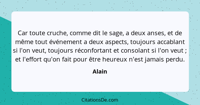 Car toute cruche, comme dit le sage, a deux anses, et de même tout événement a deux aspects, toujours accablant si l'on veut, toujours réconfo... - Alain