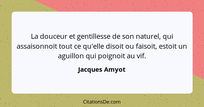 La douceur et gentillesse de son naturel, qui assaisonnoit tout ce qu'elle disoit ou faisoit, estoit un aguillon qui poignoit au vif.... - Jacques Amyot