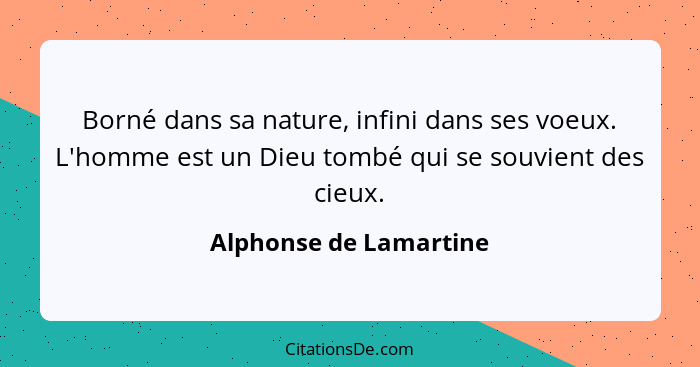 Borné dans sa nature, infini dans ses voeux. L'homme est un Dieu tombé qui se souvient des cieux.... - Alphonse de Lamartine