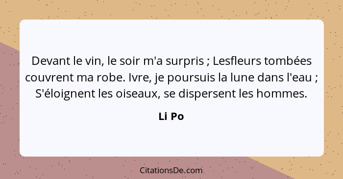 Devant le vin, le soir m'a surpris ; Lesfleurs tombées couvrent ma robe. Ivre, je poursuis la lune dans l'eau ; S'éloignent les oise... - Li Po