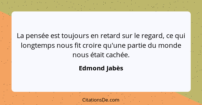 La pensée est toujours en retard sur le regard, ce qui longtemps nous fit croire qu'une partie du monde nous était cachée.... - Edmond Jabès