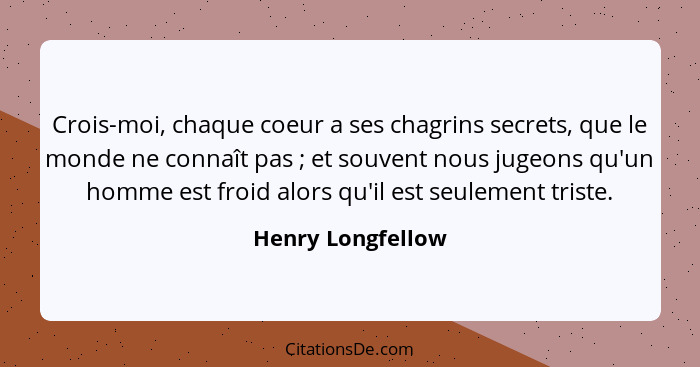 Crois-moi, chaque coeur a ses chagrins secrets, que le monde ne connaît pas ; et souvent nous jugeons qu'un homme est froid al... - Henry Longfellow