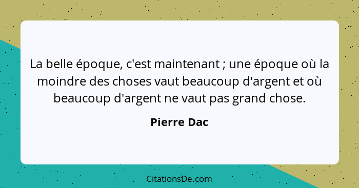 La belle époque, c'est maintenant ; une époque où la moindre des choses vaut beaucoup d'argent et où beaucoup d'argent ne vaut pas g... - Pierre Dac