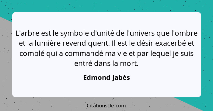 L'arbre est le symbole d'unité de l'univers que l'ombre et la lumière revendiquent. Il est le désir exacerbé et comblé qui a commandé m... - Edmond Jabès