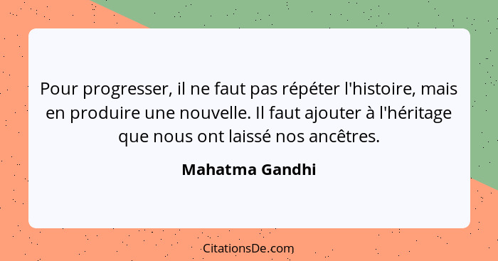 Pour progresser, il ne faut pas répéter l'histoire, mais en produire une nouvelle. Il faut ajouter à l'héritage que nous ont laissé n... - Mahatma Gandhi