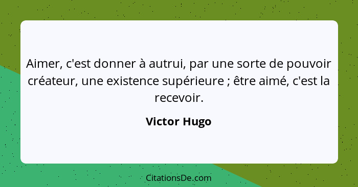 Aimer, c'est donner à autrui, par une sorte de pouvoir créateur, une existence supérieure ; être aimé, c'est la recevoir.... - Victor Hugo