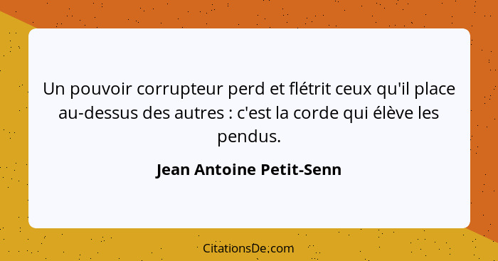 Un pouvoir corrupteur perd et flétrit ceux qu'il place au-dessus des autres : c'est la corde qui élève les pendus.... - Jean Antoine Petit-Senn