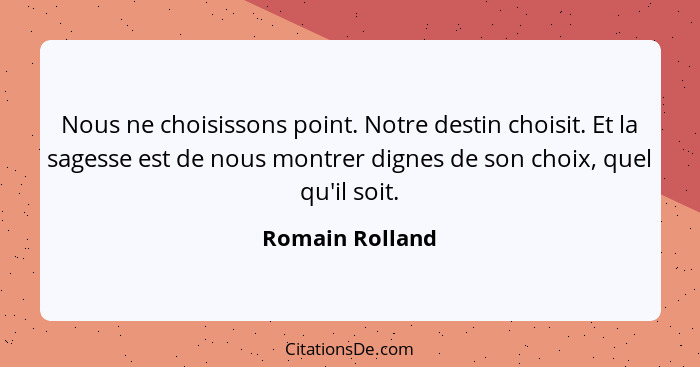 Nous ne choisissons point. Notre destin choisit. Et la sagesse est de nous montrer dignes de son choix, quel qu'il soit.... - Romain Rolland