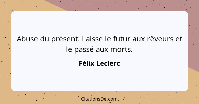 Abuse du présent. Laisse le futur aux rêveurs et le passé aux morts.... - Félix Leclerc