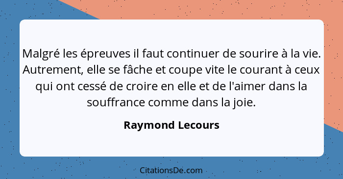 Malgré les épreuves il faut continuer de sourire à la vie. Autrement, elle se fâche et coupe vite le courant à ceux qui ont cessé de... - Raymond Lecours