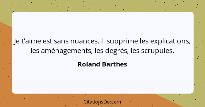 Je t'aime est sans nuances. Il supprime les explications, les aménagements, les degrés, les scrupules.... - Roland Barthes