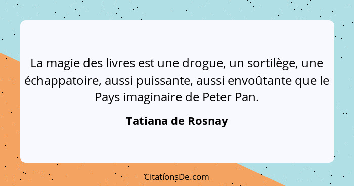 La magie des livres est une drogue, un sortilège, une échappatoire, aussi puissante, aussi envoûtante que le Pays imaginaire de Pe... - Tatiana de Rosnay