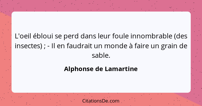 L'oeil ébloui se perd dans leur foule innombrable (des insectes) ; - Il en faudrait un monde à faire un grain de sable.... - Alphonse de Lamartine