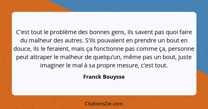 C'est tout le problème des bonnes gens, ils savent pas quoi faire du malheur des autres. S'ils pouvaient en prendre un bout en douce,... - Franck Bouysse