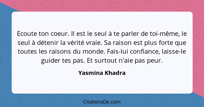 Ecoute ton coeur. Il est le seul à te parler de toi-même, le seul à détenir la vérité vraie. Sa raison est plus forte que toutes les... - Yasmina Khadra