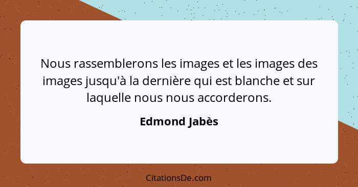 Nous rassemblerons les images et les images des images jusqu'à la dernière qui est blanche et sur laquelle nous nous accorderons.... - Edmond Jabès