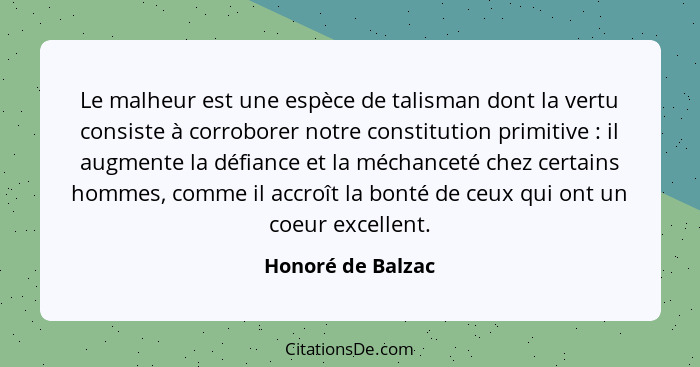 Le malheur est une espèce de talisman dont la vertu consiste à corroborer notre constitution primitive : il augmente la défian... - Honoré de Balzac