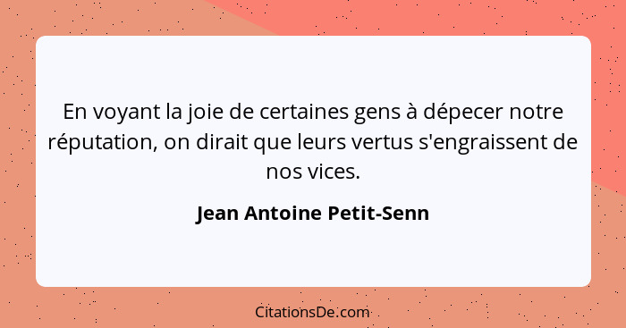 En voyant la joie de certaines gens à dépecer notre réputation, on dirait que leurs vertus s'engraissent de nos vices.... - Jean Antoine Petit-Senn