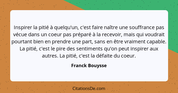 Inspirer la pitié à quelqu'un, c'est faire naître une souffrance pas vécue dans un coeur pas préparé à la recevoir, mais qui voudrait... - Franck Bouysse