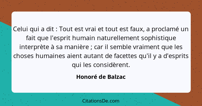 Celui qui a dit : Tout est vrai et tout est faux, a proclamé un fait que l'esprit humain naturellement sophistique interprète... - Honoré de Balzac