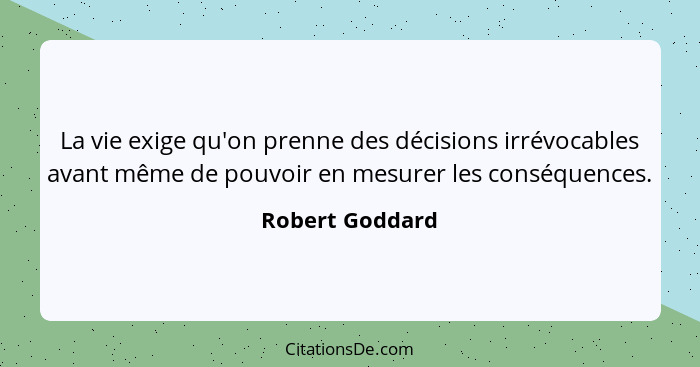 La vie exige qu'on prenne des décisions irrévocables avant même de pouvoir en mesurer les conséquences.... - Robert Goddard