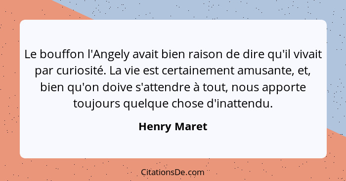 Le bouffon l'Angely avait bien raison de dire qu'il vivait par curiosité. La vie est certainement amusante, et, bien qu'on doive s'atten... - Henry Maret