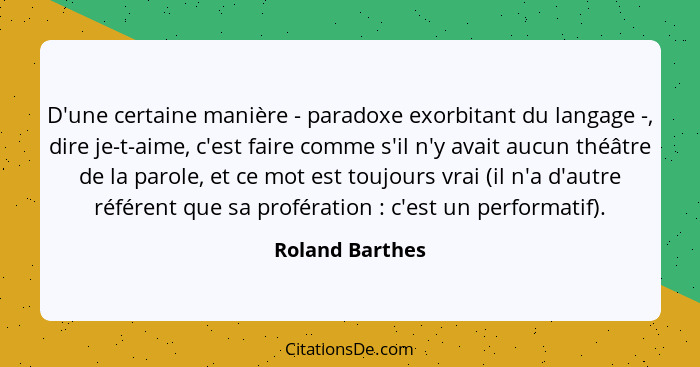 D'une certaine manière - paradoxe exorbitant du langage -, dire je-t-aime, c'est faire comme s'il n'y avait aucun théâtre de la parol... - Roland Barthes