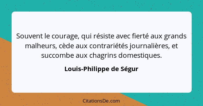 Souvent le courage, qui résiste avec fierté aux grands malheurs, cède aux contrariétés journalières, et succombe aux chagrin... - Louis-Philippe de Ségur