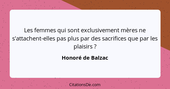 Les femmes qui sont exclusivement mères ne s'attachent-elles pas plus par des sacrifices que par les plaisirs ?... - Honoré de Balzac