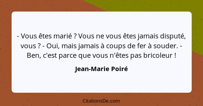 - Vous êtes marié ? Vous ne vous êtes jamais disputé, vous ? - Oui, mais jamais à coups de fer à souder. - Ben, c'est par... - Jean-Marie Poiré