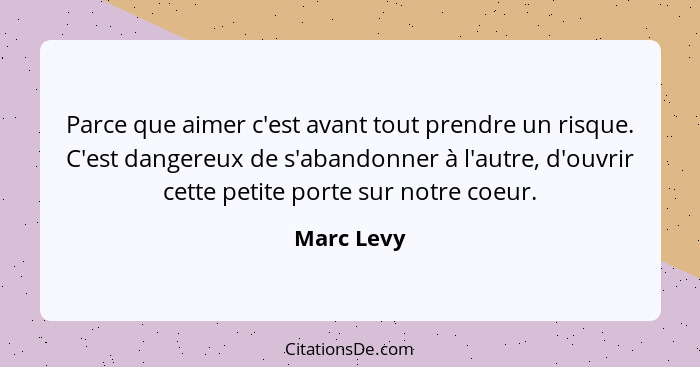 Parce que aimer c'est avant tout prendre un risque. C'est dangereux de s'abandonner à l'autre, d'ouvrir cette petite porte sur notre coeur... - Marc Levy