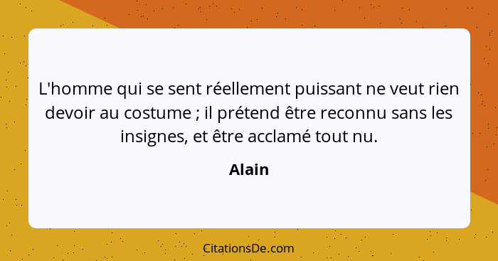 L'homme qui se sent réellement puissant ne veut rien devoir au costume ; il prétend être reconnu sans les insignes, et être acclamé tout... - Alain