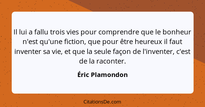 Il lui a fallu trois vies pour comprendre que le bonheur n'est qu'une fiction, que pour être heureux il faut inventer sa vie, et que... - Éric Plamondon