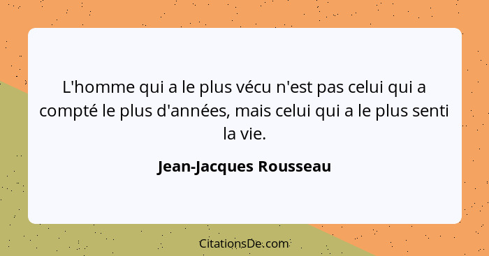 L'homme qui a le plus vécu n'est pas celui qui a compté le plus d'années, mais celui qui a le plus senti la vie.... - Jean-Jacques Rousseau