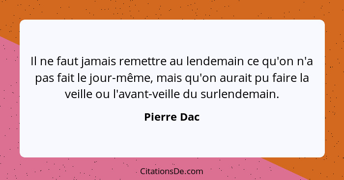 Il ne faut jamais remettre au lendemain ce qu'on n'a pas fait le jour-même, mais qu'on aurait pu faire la veille ou l'avant-veille du sur... - Pierre Dac