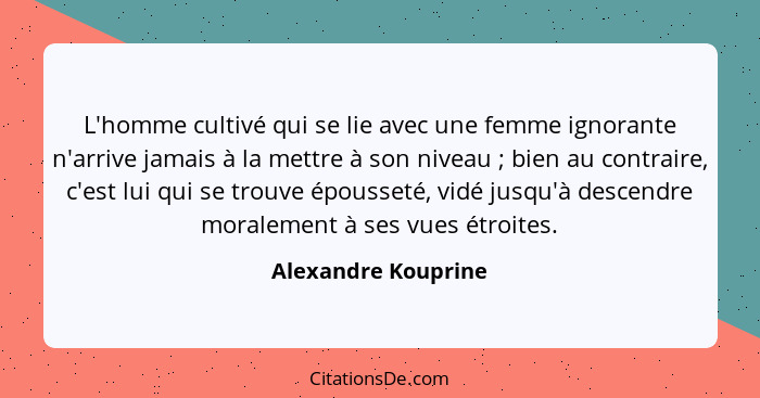 L'homme cultivé qui se lie avec une femme ignorante n'arrive jamais à la mettre à son niveau ; bien au contraire, c'est lui... - Alexandre Kouprine